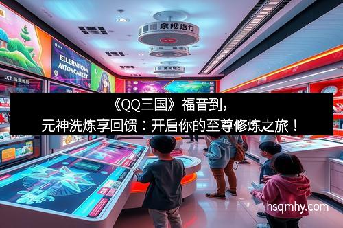 《QQ三国》福音到，元神洗炼享回馈：开启你的至尊修炼之旅！